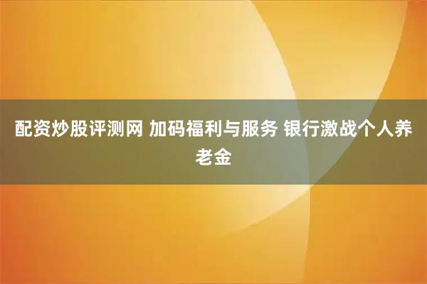 配资炒股评测网 加码福利与服务 银行激战个人养老金