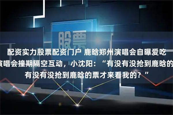 配资实力股票配资门户 鹿晗郑州演唱会自曝爱吃荆芥、与小沈阳演唱会撞期隔空互动，小沈阳：“有没有没抢到鹿晗的票才来看我的？”