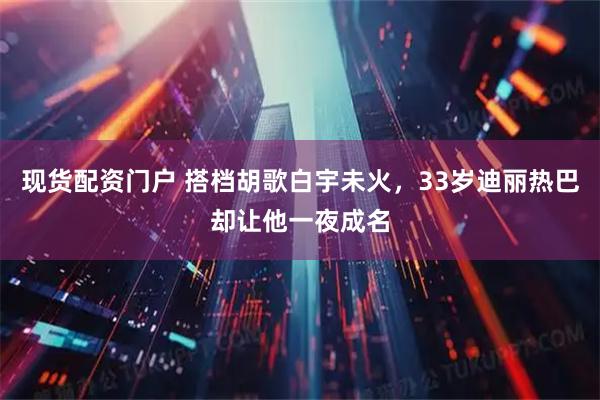 现货配资门户 搭档胡歌白宇未火，33岁迪丽热巴却让他一夜成名