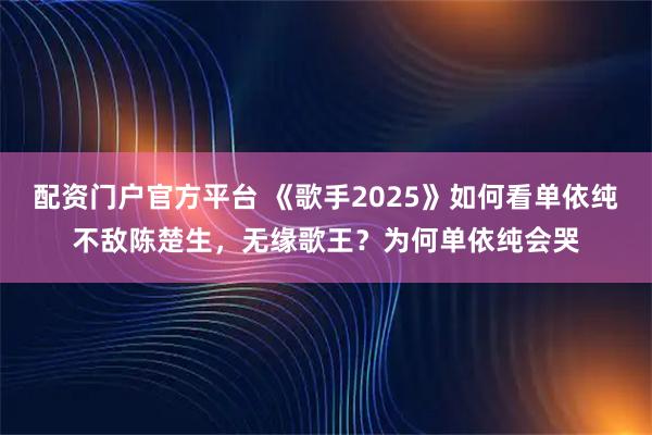 配资门户官方平台 《歌手2025》如何看单依纯不敌陈楚生，无缘歌王？为何单依纯会哭
