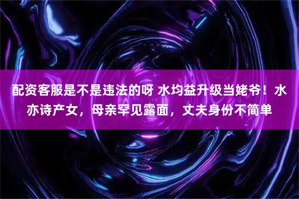 配资客服是不是违法的呀 水均益升级当姥爷！水亦诗产女，母亲罕见露面，丈夫身份不简单