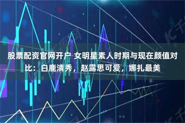 股票配资官网开户 女明星素人时期与现在颜值对比：白鹿清秀，赵露思可爱，娜扎最美