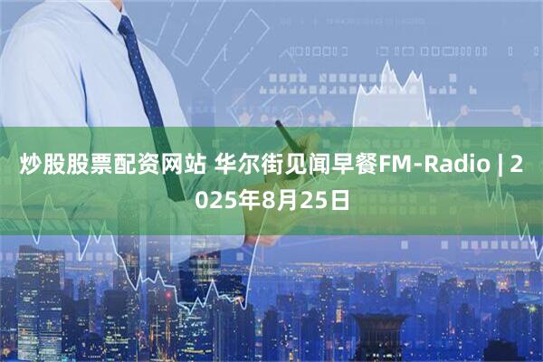 炒股股票配资网站 华尔街见闻早餐FM-Radio | 2025年8月25日