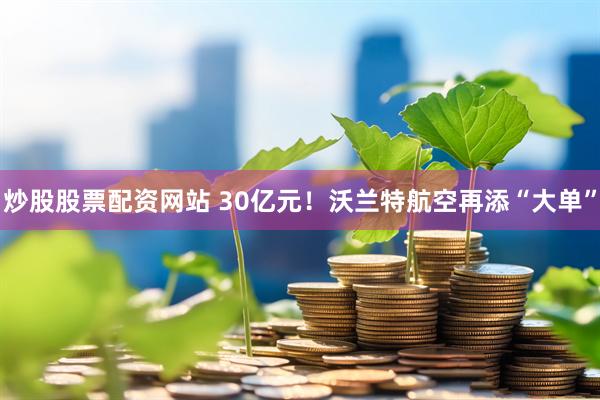 炒股股票配资网站 30亿元！沃兰特航空再添“大单”