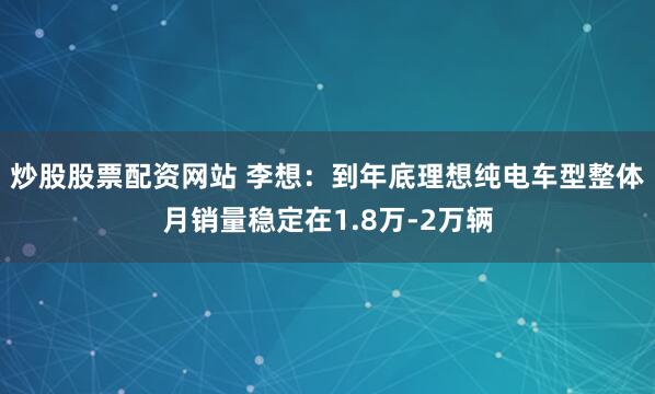 炒股股票配资网站 李想：到年底理想纯电车型整体月销量稳定在1.8万-2万辆
