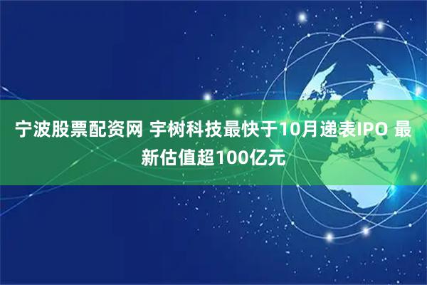 宁波股票配资网 宇树科技最快于10月递表IPO 最新估值超100亿元