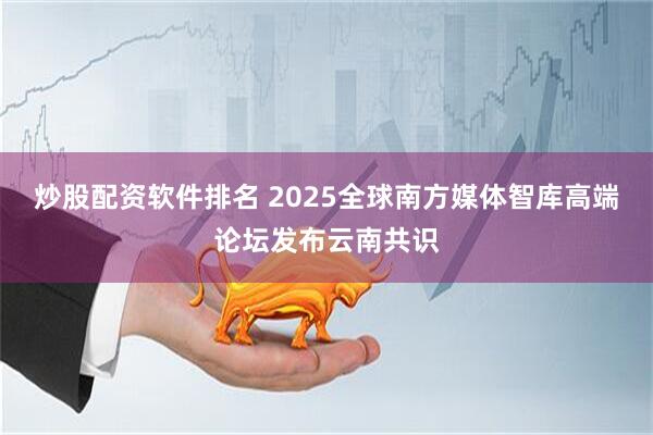 炒股配资软件排名 2025全球南方媒体智库高端论坛发布云南共识