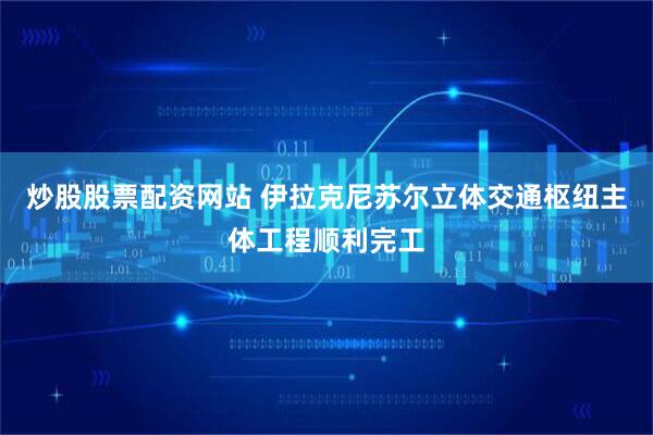 炒股股票配资网站 伊拉克尼苏尔立体交通枢纽主体工程顺利完工