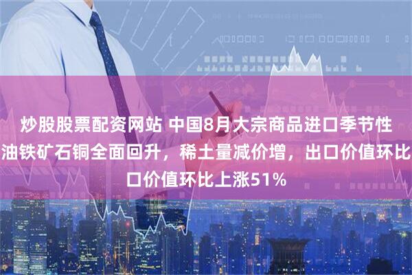 炒股股票配资网站 中国8月大宗商品进口季节性复苏、原油铁矿石铜全面回升，稀土量减价增，出口价值环比上涨51%