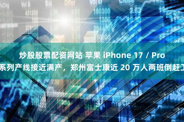 炒股股票配资网站 苹果 iPhone 17 / Pro 系列产线接近满产，郑州富士康近 20 万人两班倒赶工