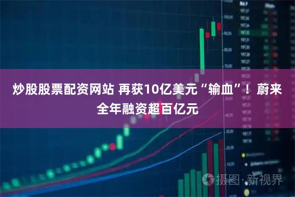炒股股票配资网站 再获10亿美元“输血”！蔚来全年融资超百亿元