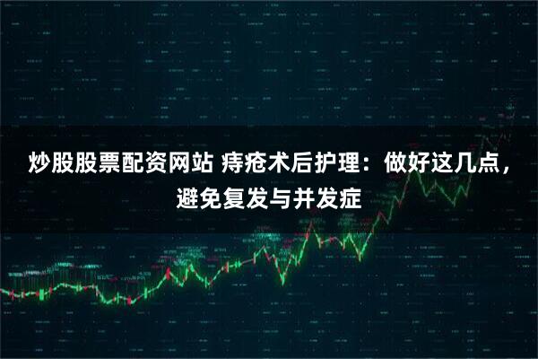 炒股股票配资网站 痔疮术后护理：做好这几点，避免复发与并发症