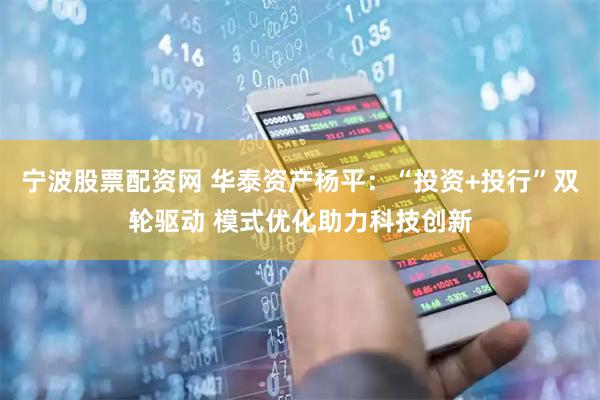 宁波股票配资网 华泰资产杨平：“投资+投行”双轮驱动 模式优化助力科技创新