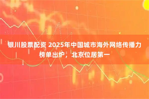 银川股票配资 2025年中国城市海外网络传播力榜单出炉，北京位居第一