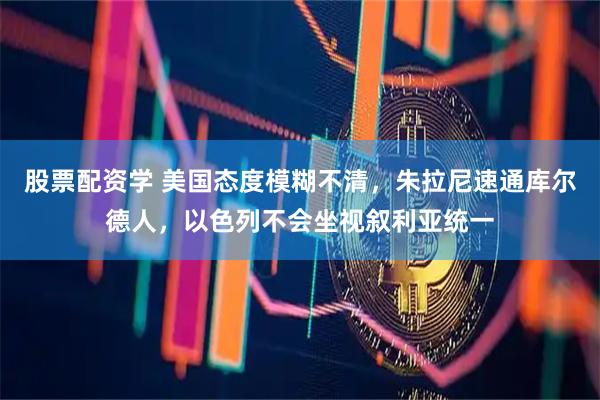 股票配资学 美国态度模糊不清，朱拉尼速通库尔德人，以色列不会坐视叙利亚统一