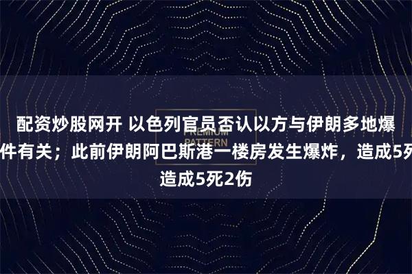 配资炒股网开 以色列官员否认以方与伊朗多地爆炸事件有关；此前伊朗阿巴斯港一楼房发生爆炸，造成5死2伤