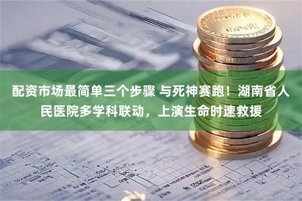 配资市场最简单三个步骤 与死神赛跑！湖南省人民医院多学科联动，上演生命时速救援