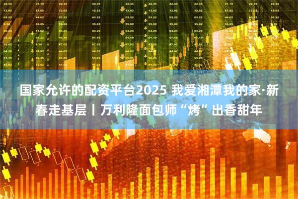 国家允许的配资平台2025 我爱湘潭我的家·新春走基层丨万利隆面包师“烤”出香甜年