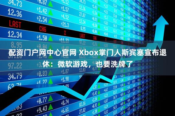 配资门户网中心官网 Xbox掌门人斯宾塞宣布退休：微软游戏，也要洗牌了