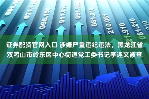 证券配资官网入口 涉嫌严重违纪违法，黑龙江省双鸭山市岭东区中心街道党工委书记李连文被查