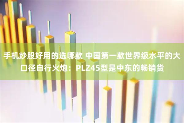 手机炒股好用的选哪款 中国第一款世界级水平的大口径自行火炮：PLZ45型是中东的畅销货