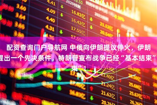 配资查询门户导航网 中俄向伊朗提议停火，伊朗提出一个先决条件，特朗普宣布战争已经“基本结束”！