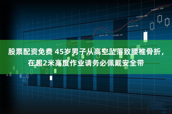 股票配资免费 45岁男子从高空坠落致腰椎骨折，在超2米高度作业请务必佩戴安全带