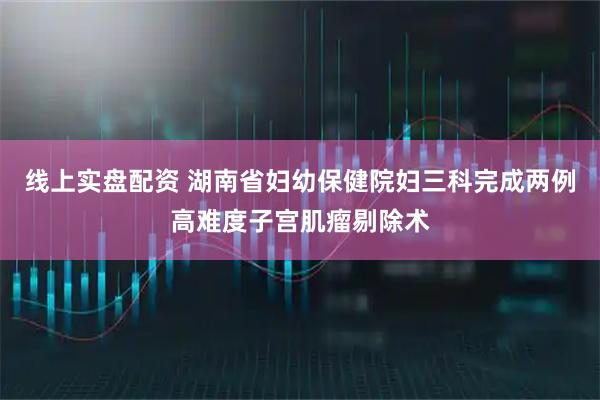线上实盘配资 湖南省妇幼保健院妇三科完成两例高难度子宫肌瘤剔除术