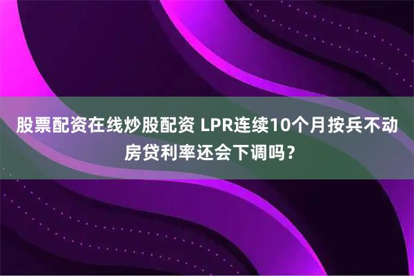 股票配资在线炒股配资 LPR连续10个月按兵不动 房贷利率还会下调吗？