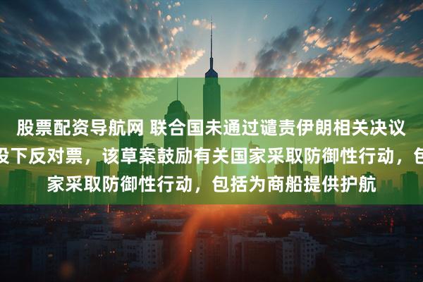 股票配资导航网 联合国未通过谴责伊朗相关决议草案，中国俄罗斯投下反对票，该草案鼓励有关国家采取防御性行动，包括为商船提供护航