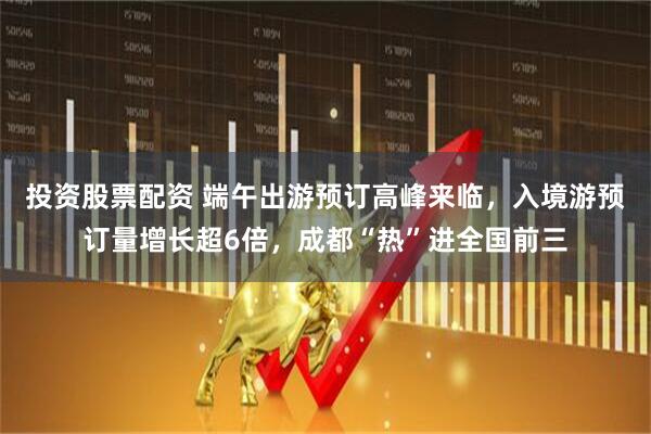 投资股票配资 端午出游预订高峰来临，入境游预订量增长超6倍，成都“热”进全国前三