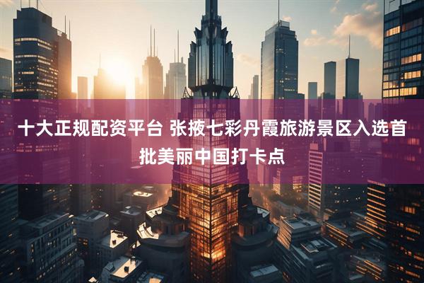 十大正规配资平台 张掖七彩丹霞旅游景区入选首批美丽中国打卡点