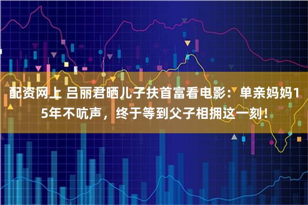 配资网上 吕丽君晒儿子扶首富看电影：单亲妈妈15年不吭声，终于等到父子相拥这一刻！